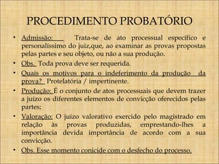 PROCEDIMENTO PROBATÓRIO
• Admissão:
Trata-se de ato processual específico e
personalíssimo do juiz,que, ao examinar as provas propostas
pelas partes e seu objeto, ou não a sua produção.
• Obs. Toda prova deve ser requerida.
• Quais os motivos para o indeferimento da produção da
prova? Protelatória / impertinente.
• Produção: É o conjunto de atos processuais que devem trazer
a juízo os diferentes elementos de convicção oferecidos pelas
partes;
• Valoração: O juízo valorativo exercido pelo magistrado em
relação às provas produzidas, emprestando-lhes a
importância devida importância de acordo com a sua
convicção.
• Obs. Esse momento conicide com o desfecho do processo.

 