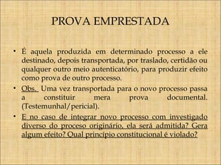 PROVA EMPRESTADA
• É aquela produzida em determinado processo a ele
destinado, depois transportada, por traslado, certidão ou
qualquer outro meio autenticatório, para produzir efeito
como prova de outro processo.
• Obs. Uma vez transportada para o novo processo passa
a
constituir
mera
prova
documental.
(Testemunhal/pericial).
• E no caso de integrar novo processo com investigado
diverso do proceso originário, ela será admitida? Gera
algum efeito? Qual princípio constitucional é violado?

 