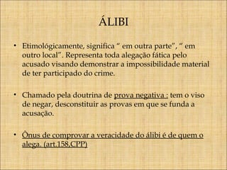 ÁLIBI
• Etimológicamente, significa “ em outra parte”, “ em
outro local”. Representa toda alegação fática pelo
acusado visando demonstrar a impossibilidade material
de ter participado do crime.
• Chamado pela doutrina de prova negativa : tem o viso
de negar, desconstituir as provas em que se funda a
acusação.
• Ônus de comprovar a veracidade do álibi é de quem o
alega. (art.158,CPP)

 