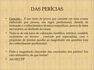 DAS PERÍCIAS
• Conceito : É um meio de prova que consiste em uma exame
elaborado por pessoa, em regra profissional, dotada de
formação e conhecimentos técnicos específicos, acerca de fatos
necessários ao deslinde da causa.
• Trata-se de um juízo de valoração científico, artístico, contábil,
avaliatório ou técnico , exercido por especialista, com o
propósito de prestar auxílio ao magistrado em questões fora
do conhecimento profissional.
• Pode o magistrado discordar das conclusões dos peritos? Em
caso afirmativo, de que forma?
• Art.182,CPP

 