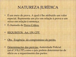 NATUREZA JURÍDICA
• É um meio de prova. A qual é lhe atribuído um valor
especial. Representa um plus em relação à prova e um
minus em relação à sentença.
• É chamada de Prova Crítica.
• REQUISITOS: Art. 159, CPP.
• Obs. Exigência do compromisso do perito.
• Determinações das perícias: Autoridade Policial
(art.6º,VII,CPP) como o juiz podem determiná-las de
ofício ou a requerimento das partes.

 