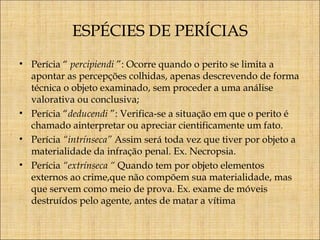 ESPÉCIES DE PERÍCIAS
• Perícia “ percipiendi ”: Ocorre quando o perito se limita a
apontar as percepções colhidas, apenas descrevendo de forma
técnica o objeto examinado, sem proceder a uma análise
valorativa ou conclusiva;
• Perícia “deducendi ”: Verifica-se a situação em que o perito é
chamado ainterpretar ou apreciar cientificamente um fato.
• Perícia “intrínseca” Assim será toda vez que tiver por objeto a
materialidade da infração penal. Ex. Necropsia.
• Perícia “extrínseca “ Quando tem por objeto elementos
externos ao crime,que não compõem sua materialidade, mas
que servem como meio de prova. Ex. exame de móveis
destruídos pelo agente, antes de matar a vítima

 