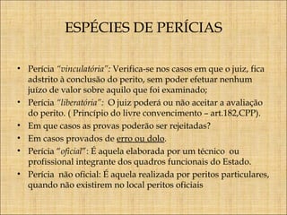 ESPÉCIES DE PERÍCIAS
• Perícia “vinculatória”: Verifica-se nos casos em que o juiz, fica
adstrito à conclusão do perito, sem poder efetuar nenhum
juízo de valor sobre aquilo que foi examinado;
• Perícia “liberatória”: O juiz poderá ou não aceitar a avaliação
do perito. ( Princípio do livre convencimento – art.182,CPP).
• Em que casos as provas poderão ser rejeitadas?
• Em casos provados de erro ou dolo.
• Perícia “oficial”: É aquela elaborada por um técnico ou
profissional integrante dos quadros funcionais do Estado.
• Perícia não oficial: É aquela realizada por peritos particulares,
quando não existirem no local peritos oficiais

 