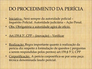 DO PROCEDIMENTO DA PERÍCIA
• Iniciativa : Será sempre da autoridade policial –
Inquérito Policial. Autoridade judiciária – Ação Penal.
• Obs. Obrigatória a autoridade agirá de ofício.
• Art.159,§ 3º, CPP – (inovação) – Verificar
• Realização: Regra importante quanto à realização da
perícia diz respeito à formulação de quesitos ( perguntas
a serem respondidas pelos peritos) art.159,§ 5º,I, CPP
• Corporificação: A pericia corposrifica-se por uma peça
técnica denominada laudo pericial.

 