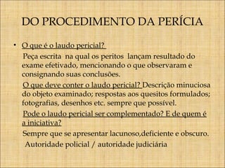 DO PROCEDIMENTO DA PERÍCIA
• O que é o laudo pericial?
Peça escrita na qual os peritos lançam resultado do
exame efetivado, mencionando o que observaram e
consignando suas conclusões.
O que deve conter o laudo pericial? Descrição minuciosa
do objeto examinado; respostas aos quesitos formulados;
fotografias, desenhos etc. sempre que possível.
Pode o laudo pericial ser complementado? E de quem é
a iniciativa?
Sempre que se apresentar lacunoso,deficiente e obscuro.
Autoridade policial / autoridade judiciária

 
