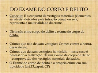 DO EXAME DO CORPO E DELITO
• Conceito: É o conjunto de vestígios materiais (elementos
sensíveis) deixados pela infração penal, ou seja,
representa a materialidade do crime.
• Distinção entre corpo de delito e exame de corpo de
delito.
• Crimes que não deixam vestígios: Crimes contra a honra,
desacato etc.
• Crimes que deixam vestígios: homicídio – nesse caso é
necessário a realização de um exame de corpo de delito
– comprovação dos vestígios materiais deixados.
• O Exame do corpo de delito é o próprio crime em sua
tipicidade (art.13,caput, CP)

 
