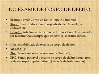DO EXAME DE CORPO DE DELITO
• Distinção entre Corpo de Delito Direto e Indireto :
• Direto: É realizado sobre o corpo de delito. A janela, o
Cadáver etc.
• Indireto: Advém do raciocínio dedutivo sobre o fato narrado
por testemunhas, sempre que impossível o exame direto.
•
•
•
•

Indispensabilidade do exame de corpo de delito:
Art.158,CPP
Obs. Nesse caso se faltar o exame - Nulidade;
Obs2. Sendo possível o exame de corpo de delito direto, não
pode ser suprido pelo indireto ( através de testemunhas)

 