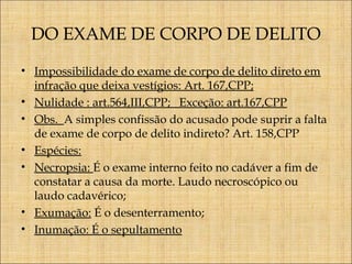 DO EXAME DE CORPO DE DELITO
• Impossibilidade do exame de corpo de delito direto em
infração que deixa vestígios: Art. 167,CPP;
• Nulidade : art.564,III,CPP; Exceção: art.167,CPP
• Obs. A simples confissão do acusado pode suprir a falta
de exame de corpo de delito indireto? Art. 158,CPP
• Espécies:
• Necropsia: É o exame interno feito no cadáver a fim de
constatar a causa da morte. Laudo necroscópico ou
laudo cadavérico;
• Exumação: É o desenterramento;
• Inumação: É o sepultamento

 
