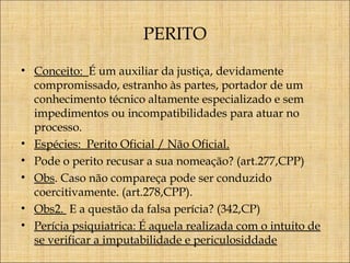 PERITO
• Conceito: É um auxiliar da justiça, devidamente
compromissado, estranho às partes, portador de um
conhecimento técnico altamente especializado e sem
impedimentos ou incompatibilidades para atuar no
processo.
• Espécies: Perito Oficial / Não Oficial.
• Pode o perito recusar a sua nomeação? (art.277,CPP)
• Obs. Caso não compareça pode ser conduzido
coercitivamente. (art.278,CPP).
• Obs2. E a questão da falsa perícia? (342,CP)
• Perícia psiquiatrica: É aquela realizada com o intuito de
se verificar a imputabilidade e periculosiddade

 