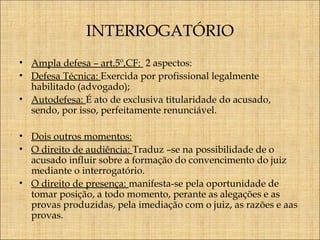 INTERROGATÓRIO
• Ampla defesa – art.5º,CF: 2 aspectos:
• Defesa Técnica: Exercida por profissional legalmente
habilitado (advogado);
• Autodefesa: É ato de exclusiva titularidade do acusado,
sendo, por isso, perfeitamente renunciável.
• Dois outros momentos:
• O direito de audiência: Traduz –se na possibilidade de o
acusado influir sobre a formação do convencimento do juiz
mediante o interrogatório.
• O direito de presença: manifesta-se pela oportunidade de
tomar posição, a todo momento, perante as alegações e as
provas produzidas, pela imediação com o juiz, as razões e aas
provas.

 