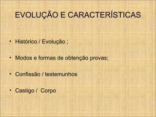EVOLUÇÃO E CARACTERÍSTICAS
• Histórico / Evolução ;
• Modos e formas de obtenção provas;
• Confissão / testemunhos
• Castigo / Corpo

 