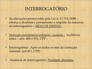 INTERROGATÓRIO
• As alterações promovidas pela Lei n. 11.719/2008 –
reforça a doutrina e pensamento a respeito da natureza
do interrogatório – MEIO DE DEFESA.
• Instrução procedimento ordinário / sumário : Audiência
única – arts. 400 e 531, CPP –
• Ínterrogatório : Após os todos os atos da instrução
criminal. (art.411, CPP)
•

Ausência de interrogatório: Nulidade absoluta;

 