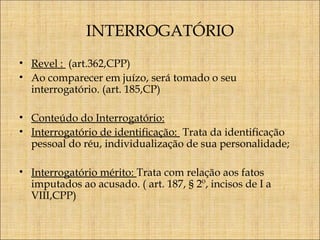 INTERROGATÓRIO
• Revel : (art.362,CPP)
• Ao comparecer em juízo, será tomado o seu
interrogatório. (art. 185,CP)
• Conteúdo do Interrogatório:
• Interrogatório de identificação: Trata da identificação
pessoal do réu, individualização de sua personalidade;
• Interrogatório mérito: Trata com relação aos fatos
imputados ao acusado. ( art. 187, § 2º, incisos de I a
VIII,CPP)

 
