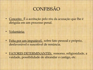 CONFISSÃO
• Conceito: É a aceitação pelo réu da acusação que lhe é
dirigida em um processo penal.
• Voluntária;
• Feita por um imputável; sobre fato pessoal e próprio,
desfavorável e suscetível de renúncia.
• FATORES DETERMINANTES: remorso, religiosidade, a
vaidade, possibilidade de abrandar o castigo, etc.

 