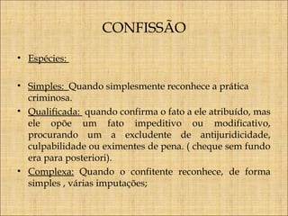 CONFISSÃO
• Espécies:
• Simples: Quando simplesmente reconhece a prática
criminosa.
• Qualificada: quando confirma o fato a ele atribuído, mas
ele opõe um fato impeditivo ou modificativo,
procurando um a excludente de antijuridicidade,
culpabilidade ou eximentes de pena. ( cheque sem fundo
era para posteriori).
• Complexa: Quando o confitente reconhece, de forma
simples , várias imputações;

 