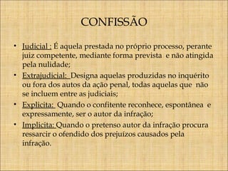 CONFISSÃO
• Judicial : É aquela prestada no próprio processo, perante
juiz competente, mediante forma prevista e não atingida
pela nulidade;
• Extrajudicial: Designa aquelas produzidas no inquérito
ou fora dos autos da ação penal, todas aquelas que não
se incluem entre as judiciais;
• Explicita: Quando o confitente reconhece, espontânea e
expressamente, ser o autor da infração;
• Implicita: Quando o pretenso autor da infração procura
ressarcir o ofendido dos prejuízos causados pela
infração.

 