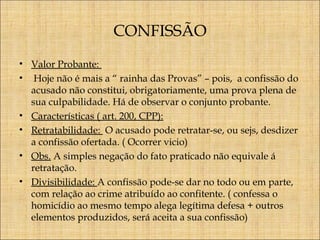 CONFISSÃO
• Valor Probante:
• Hoje não é mais a “ rainha das Provas” – pois, a confissão do
acusado não constitui, obrigatoriamente, uma prova plena de
sua culpabilidade. Há de observar o conjunto probante.
• Características ( art. 200, CPP):
• Retratabilidade: O acusado pode retratar-se, ou sejs, desdizer
a confissão ofertada. ( Ocorrer vicio)
• Obs. A simples negação do fato praticado não equivale á
retratação.
• Divisibilidade: A confissão pode-se dar no todo ou em parte,
com relação ao crime atribuído ao confitente. ( confessa o
homicídio ao mesmo tempo alega legítima defesa + outros
elementos produzidos, será aceita a sua confissão)

 