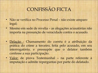 CONFISSÃO FICTA
• Não se verifica no Processo Penal – não existe amparo
legal;
• Mesmo em sede de revelia – as alegações acusatórias não
importa na presunção de veracidade contra o acusado.
• Delação : Chamamento do corréu é a atribuição da
prática do crime a terceiro, feita pelo acusado, em seu
interrogatório, e pressupõe que o delator também
confesse a sua participação.
• Valor: de prova Testemunhal – na parte referente à
imputação e admite reperguntas por parte do delatado.

 