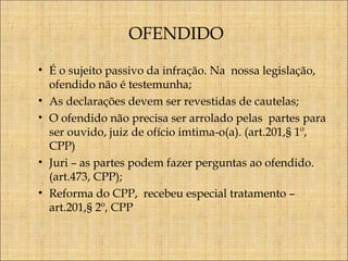 OFENDIDO
• É o sujeito passivo da infração. Na nossa legislação,
ofendido não é testemunha;
• As declarações devem ser revestidas de cautelas;
• O ofendido não precisa ser arrolado pelas partes para
ser ouvido, juiz de ofício imtima-o(a). (art.201,§ 1º,
CPP)
• Juri – as partes podem fazer perguntas ao ofendido.
(art.473, CPP);
• Reforma do CPP, recebeu especial tratamento –
art.201,§ 2º, CPP

 