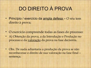DO DIREITO À PROVA
• Princípio / exercício da ampla defesa – O réu tem
direito à prova;
• O exercício compreende todas as fases do processo:
• A) Obtenção da prova, a da Introdução e Produção no
processo e da valoração da prova na fase decisória.
• Obs. De nada adiantaria a produção da prova se não
reconhecesse o direito de sua valoração na fase final –
sentença.

 