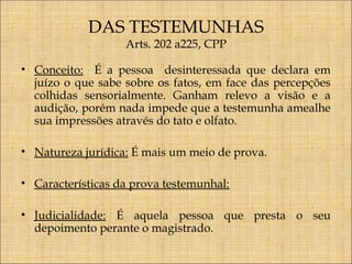 DAS TESTEMUNHAS
Arts. 202 a225, CPP

• Conceito: É a pessoa desinteressada que declara em
juízo o que sabe sobre os fatos, em face das percepções
colhidas sensorialmente. Ganham relevo a visão e a
audição, porém nada impede que a testemunha amealhe
sua impressões através do tato e olfato.
• Natureza jurídica: É mais um meio de prova.
• Características da prova testemunhal:
• Judicialidade: É aquela pessoa que presta o seu
depoimento perante o magistrado.

 
