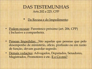 DAS TESTEMUNHAS
Arts.202 a 225, CPP

•

Da Recusa e do Impedimento:

• Podem recusar: Parentesco próximo (art. 206, CPP)
( Inclusive a companheira.
• Pessoas Impedidas: São aquelas que pessoas que pelo
desempenho de ministério, ofício, profissão ou em razão
de função, devam guardar segredo.
• Demais vedações: Advogados, Deputados, Senadores,
Magistrados, Promotores e etc. E o Co-reú?

 