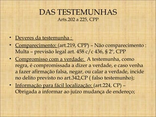 DAS TESTEMUNHAS
Arts.202 a 225, CPP

• Deveres da testemunha :
• Comparecimento: (art.219, CPP) – Não comparecimento :
Multa – previsão legal art. 458 c/c 436, § 2º, CPP
• Compromisso com a verdade: A testemunha, como
regra, é compromissada a dizer a verdade, e caso venha
a fazer afirmação falsa, negar, ou calar a verdade, incide
no delito previsto no art.342,CP ( falso testemunho);
• Informação para fácil localização: (art.224, CP) –
Obrigada a informar ao juízo mudança de endereço;

 