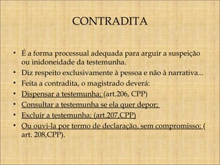 CONTRADITA
• É a forma processual adequada para arguir a suspeição
ou inidoneidade da testemunha.
• Diz respeito exclusivamente à pessoa e não à narrativa...
• Feita a contradita, o magistrado deverá:
• Dispensar a testemunha; (art.206, CPP)
• Consultar a testemunha se ela quer depor;
• Excluir a testemunha; (art.207,CPP)
• Ou ouvi-la por termo de declaração, sem compromisso; (
art. 208,CPP).

 