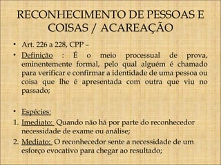 RECONHECIMENTO DE PESSOAS E
COISAS / ACAREAÇÃO
• Art. 226 a 228, CPP –
• Definição : É o meio processual de prova,
eminentemente formal, pelo qual alguém é chamado
para verificar e confirmar a identidade de uma pessoa ou
coisa que lhe é apresentada com outra que viu no
passado;
• Espécies:
1. Imediato: Quando não há por parte do reconhecedor
necessidade de exame ou análise;
2. Mediato: O reconhecedor sente a necessidade de um
esforço evocativo para chegar ao resultado;

 