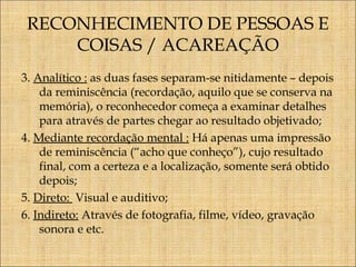 RECONHECIMENTO DE PESSOAS E
COISAS / ACAREAÇÃO
3. Analítico : as duas fases separam-se nitidamente – depois
da reminiscência (recordação, aquilo que se conserva na
memória), o reconhecedor começa a examinar detalhes
para através de partes chegar ao resultado objetivado;
4. Mediante recordação mental : Há apenas uma impressão
de reminiscência (“acho que conheço”), cujo resultado
final, com a certeza e a localização, somente será obtido
depois;
5. Direto: Visual e auditivo;
6. Indireto: Através de fotografia, filme, vídeo, gravação
sonora e etc.

 
