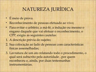 NATUREZA JURÍDICA
• É meio de prova.
• Reconhecimento de pessoas efetuado ao vivo;
• Para evitar o arbítrio, a má-fé, a indução ou mesmo o
engano daquele que vai efetuar o reconhecimento, o
CPP, exigiu as seguintes cautelas:
1. A descrição prévia do sujeito;
2. Sua colocação ao lado de pessoas com características
físicas assemelhadas;
3. Lavratura de um ato relatando todo o procedimento, o
qual será subscrito pela autoridade , por quem
reconheceu e, ainda, por duas testemunhas
instrumentárias.

 