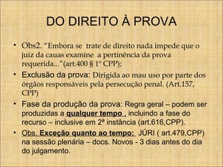 DO DIREITO À PROVA
• Obs2. “Embora se trate de direito nada impede que o
juiz da cauas examine a pertinência da prova
requerida...”(art.400 § 1º CPP);

• Exclusão da prova: Dirigida ao mau uso por parte dos
órgãos responsáveis pela persecução penal. (Art.157,
CPP)

• Fase da produção da prova: Regra geral – podem ser
produzidas a qualquer tempo , incluindo a fase do
recurso – inclusive em 2ª instância (art.616,CPP).
• Obs. Exceção quanto ao tempo: JÚRI ( art.479,CPP)
na sessão plenária – docs. Novos - 3 dias antes do dia
do julgamento.

 