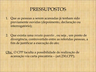 PRESSUPOSTOS
1. Que as pessoas a serem acareadas já tenham sido
previamente ouvidas (depoimento, declaração ou
interrogatório);
2. Que existia uma vexata quaestio , ou seja , um ponto de
divergência, controvertido entre as referidas pessoas, a
fim de justificar a execução do ato;
Obs: O CPP faculta a possibilidade de realização de
acareação via carta precatória – (art.230,CPP);

 