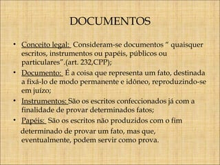 DOCUMENTOS
• Conceito legal: Consideram-se documentos “ quaisquer
escritos, instrumentos ou papéis, públicos ou
particulares”.(art. 232,CPP);
• Documento: É a coisa que representa um fato, destinada
a fixá-lo de modo permanente e idôneo, reproduzindo-se
em juízo;
• Instrumentos: São os escritos confeccionados já com a
finalidade de provar determinados fatos;
• Papéis: São os escritos não produzidos com o fim
determinado de provar um fato, mas que,
eventualmente, podem servir como prova.

 
