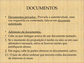 DOCUMENTOS
• Documentos privados : Provada a autenticidade, uma
vez requerida ou contestada, fala-se em documento
autenticado;
• Admissão de documentos:
• Cabe ao juiz indagar acerca de um documento juntado:
1. Se o momento da proposição é tardio ou não; se em caso
afirmativo recusará, salvo se houver razões que
justifiquem atraso;
2. Em regra, cabe às partes oferecer os documentos, salvo:
2.1 O juiz de oficio ordenar que terceiro exiba documento
de interesse á causa;

 