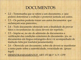 DOCUMENTOS
• 2.2 – Testemunha que se refere a um documento, o juiz
poderá determinar a exibição e posterior juntada aos autos;
• 2.3 – Os peritos poderão trazer aos autos documentos que
esclareçam seus pareceres;
• 2.4 – Todo documento oferecido sem a finalidade de provar
fatos e circunstancias da causa deverá ser repelido;
• 2.5 – Impõe-se, no ato de admissão de documentos a
verificação das condições exteriores do documento. (ex. os
documentos em língua estrangeira deve vir acompanhado de
tradução feita por tradutor juramentado);
• 2.6 – Oferecido um documento, sobre ele deverá se manifestar
a outra parte sobre a autenticidade, veracidade etc. (prazo
legal)
• DESENTRANHAMENTO? ART.157,§§ 1º A 3º, CPP.

 
