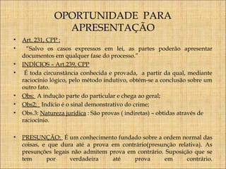 OPORTUNIDADE PARA
APRESENTAÇÃO
•
•
•
•

•
•
•

•

Art. 231, CPP :
“Salvo os casos expressos em lei, as partes poderão apresentar
documentos em qualquer fase do processo.”
INDÍCIOS – Art.239, CPP
É toda circunstância conhecida e provada, a partir da qual, mediante
raciocínio lógico, pelo método indutivo, obtém-se a conclusão sobre um
outro fato.
Obs: A indução parte do particular e chega ao geral;
Obs2: Indício é o sinal demonstrativo do crime;
Obs.3: Natureza jurídica : São provas ( indiretas) – obtidas através de
raciocínio.
PRESUNÇÃO: É um conhecimento fundado sobre a ordem normal das
coisas, e que dura até a prova em contrário(presunção relativa). As
presunções legais não admitem prova em contrário. Suposição que se
tem
por
verdadeira
até
prova
em
contrário.

 