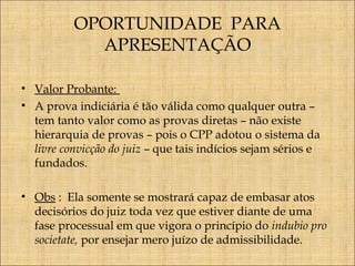 OPORTUNIDADE PARA
APRESENTAÇÃO
• Valor Probante:
• A prova indiciária é tão válida como qualquer outra –
tem tanto valor como as provas diretas – não existe
hierarquia de provas – pois o CPP adotou o sistema da
livre convicção do juiz – que tais indícios sejam sérios e
fundados.
• Obs : Ela somente se mostrará capaz de embasar atos
decisórios do juiz toda vez que estiver diante de uma
fase processual em que vigora o princípio do indubio pro
societate, por ensejar mero juízo de admissibilidade.

 