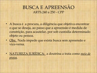 BUSCA E APREENSÃO
ARTS.240 a 250 - CPP

• A busca é a procura, a diligência que objetiva encontrar
o que se deseja, ao passo que a apreensão é medida de
constrição, para acautelar, por sob custódia determinado
objeto ou pessoa.
• Obs: Nada impede que exista busca sem apreensão e
vice-versa.
• NATUREZA JURÍDICA: a doutrina a trata como meio de
prova.

 