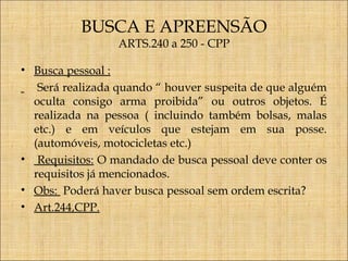 BUSCA E APREENSÃO
ARTS.240 a 250 - CPP

• Busca pessoal :
Será realizada quando “ houver suspeita de que alguém
oculta consigo arma proibida” ou outros objetos. É
realizada na pessoa ( incluindo também bolsas, malas
etc.) e em veículos que estejam em sua posse.
(automóveis, motocicletas etc.)
• Requisitos: O mandado de busca pessoal deve conter os
requisitos já mencionados.
• Obs: Poderá haver busca pessoal sem ordem escrita?
• Art.244,CPP.

 