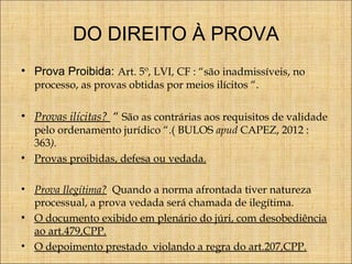 DO DIREITO À PROVA
• Prova Proibida: Art. 5º, LVI, CF : “são inadmissíveis, no
processo, as provas obtidas por meios ilícitos “.

• Provas ilícitas? “ São as contrárias aos requisitos de validade
pelo ordenamento jurídico “.( BULOS apud CAPEZ, 2012 :
363).
• Provas proibidas, defesa ou vedada.

• Prova Ilegítima? Quando a norma afrontada tiver natureza
processual, a prova vedada será chamada de ilegítima.
• O documento exibido em plenário do júri, com desobediência
ao art.479,CPP.
• O depoimento prestado violando a regra do art.207,CPP.

 
