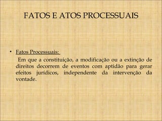 FATOS E ATOS PROCESSUAIS

• Fatos Processuais:
Em que a constituição, a modificação ou a extinção de
direitos decorrem de eventos com aptidão para gerar
efeitos jurídicos, independente da intervenção da
vontade.

 