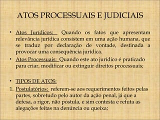 ATOS PROCESSUAIS E JUDICIAIS
• Atos Jurídicos:
Quando os fatos que apresentam
relevância jurídica consistem em uma ação humana, que
se traduz por declaração de vontade, destinada a
provocar uma consequência jurídica.
• Atos Processuais: Quando este ato jurídico é praticado
para criar, modificar ou extinguir direitos processuais;
• TIPOS DE ATOS:
1. Postulatórios: referem-se aos requerimentos feitos pelas
partes, sobretudo pelo autor da ação penal, já que a
defesa, a rigor, não postula, e sim contesta e refuta as
alegações feitas na denúncia ou queixa;

 