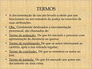TERMOS
• A documentação de um ato levado a efeito por um
funcionário ou serventuário da justiça no exercício de
suas atribuições.
• Obs. Geralmente destinados a movimentação
processual, são chamados de:
• Termo de autuação: De que foi iniciado o processo com
apresentação da denúncia ou queixa;
• Termo de recebimento: De que os autos retornaram ao
cartório, após a sua retirada regular;
• Termo de conclusão: De que se remetem os autos ao
juiz;
• Termo de juntada: De que foi anexado aos autos um
documento ou uma coisa.

 