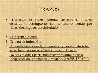 PRAZOS
•

Em regra, os prazos correrão em cartório e serão
contínuo e peremptório, não se interrompendo por
férias, domingo ou dia de feriado.

• Começam a correr:
1. Da data da intimação;
2. Da audiência ou sessão em que for proferida a decisão,
se a ela estiver presente a aprte a ser intimada;
3. Do dia em que a parte manifestar nos autos ciência
inequívoca da sentença ou despacho. (art.798,§ 5º, CPP)

 