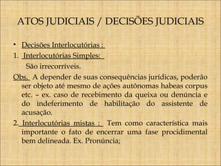 ATOS JUDICIAIS / DECISÕES JUDICIAIS
• Decisões Interlocutórias :
1. Interlocutórias Simples:
São irrecorríveis.
Obs. A depender de suas consequências jurídicas, poderão
ser objeto até mesmo de ações autônomas habeas corpus
etc. – ex. caso de recebimento da queixa ou denúncia e
do indeferimento de habilitação do assistente de
acusação.
2. Interlocutórias mistas : Tem como característica mais
importante o fato de encerrar uma fase procidimental
bem delineada. Ex. Pronúncia;

 
