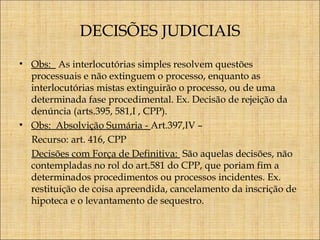 DECISÕES JUDICIAIS
• Obs: As interlocutórias simples resolvem questões
processuais e não extinguem o processo, enquanto as
interlocutórias mistas extinguirão o processo, ou de uma
determinada fase procedimental. Ex. Decisão de rejeição da
denúncia (arts.395, 581,I , CPP).
• Obs: Absolvição Sumária - Art.397,IV –
Recurso: art. 416, CPP
Decisões com Força de Definitiva: São aquelas decisões, não
contempladas no rol do art.581 do CPP, que poriam fim a
determinados procedimentos ou processos incidentes. Ex.
restituição de coisa apreendida, cancelamento da inscrição de
hipoteca e o levantamento de sequestro.

 
