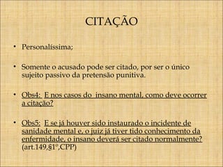 CITAÇÃO
• Personalíssima;
• Somente o acusado pode ser citado, por ser o único
sujeito passivo da pretensão punitiva.
• Obs4: E nos casos do insano mental, como deve ocorrer
a citação?
• Obs5: E se já houver sido instaurado o incidente de
sanidade mental e, o juiz já tiver tido conhecimento da
enfermidade, o insano deverá ser citado normalmente?
(art.149,§1º,CPP)

 