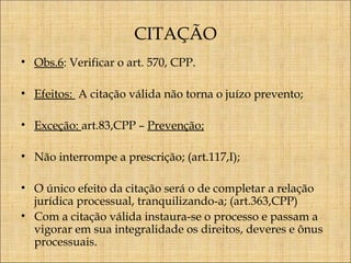 CITAÇÃO
• Obs.6: Verificar o art. 570, CPP.
• Efeitos: A citação válida não torna o juízo prevento;
• Exceção: art.83,CPP – Prevenção;
• Não interrompe a prescrição; (art.117,I);
• O único efeito da citação será o de completar a relação
jurídica processual, tranquilizando-a; (art.363,CPP)
• Com a citação válida instaura-se o processo e passam a
vigorar em sua integralidade os direitos, deveres e ônus
processuais.

 
