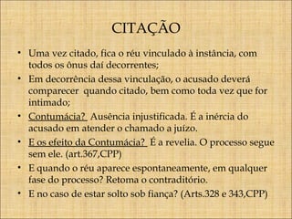 CITAÇÃO
• Uma vez citado, fica o réu vinculado à instância, com
todos os ônus daí decorrentes;
• Em decorrência dessa vinculação, o acusado deverá
comparecer quando citado, bem como toda vez que for
intimado;
• Contumácia? Ausência injustificada. É a inércia do
acusado em atender o chamado a juízo.
• E os efeito da Contumácia? É a revelia. O processo segue
sem ele. (art.367,CPP)
• E quando o réu aparece espontaneamente, em qualquer
fase do processo? Retoma o contraditório.
• E no caso de estar solto sob fiança? (Arts.328 e 343,CPP)

 